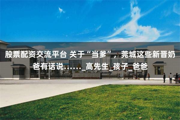 股票配资交流平台 关于“当爹”，莞城这些新晋奶爸有话说……_高先生_孩子_爸爸