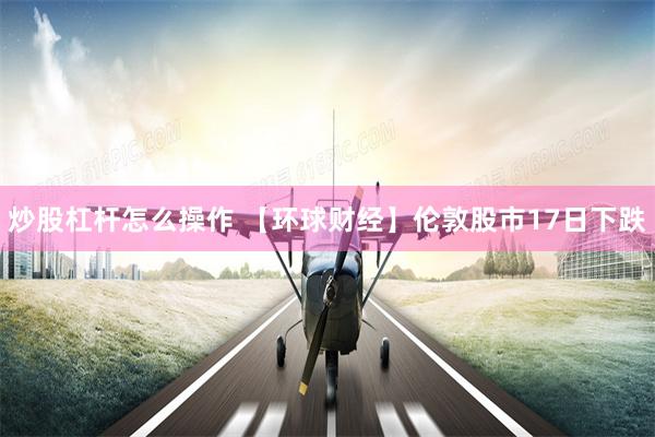 炒股杠杆怎么操作 【环球财经】伦敦股市17日下跌