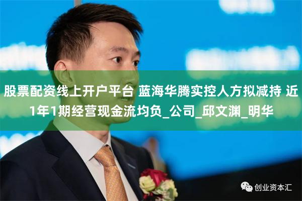 股票配资线上开户平台 蓝海华腾实控人方拟减持 近1年1期经营现金流均负_公司_邱文渊_明华