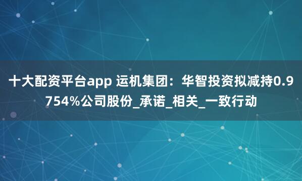 十大配资平台app 运机集团：华智投资拟减持0.9754%公司股份_承诺_相关_一致行动