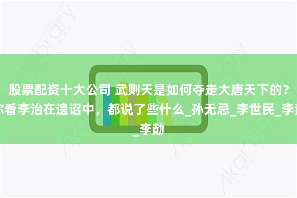 股票配资十大公司 武则天是如何夺走大唐天下的？你看李治在遗诏中，都说了些什么_孙无忌_李世民_李勣