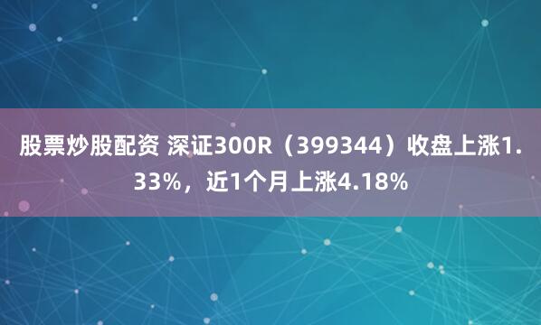 股票炒股配资 深证300R（399344）收盘上涨1.33%，近1个月上涨4.18%