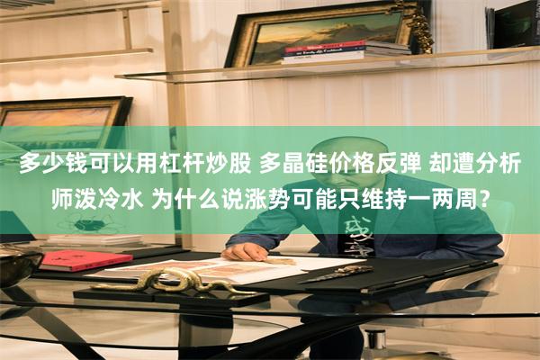 多少钱可以用杠杆炒股 多晶硅价格反弹 却遭分析师泼冷水 为什么说涨势可能只维持一两周？