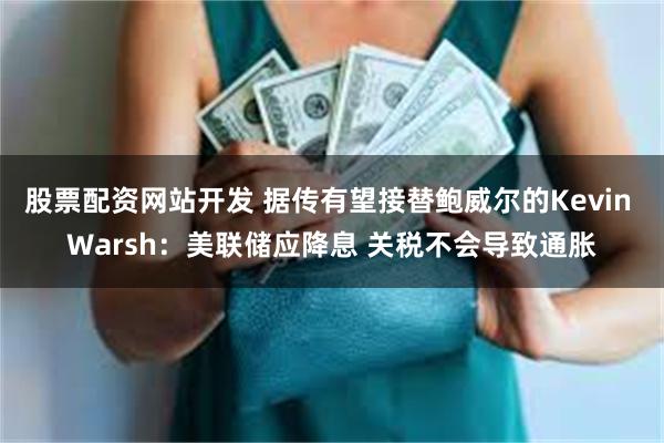 股票配资网站开发 据传有望接替鲍威尔的Kevin Warsh：美联储应降息 关税不会导致通胀