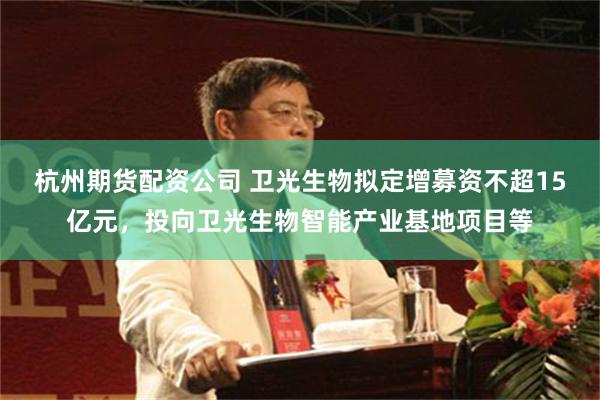 杭州期货配资公司 卫光生物拟定增募资不超15亿元，投向卫光生物智能产业基地项目等