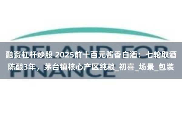 融资杠杆炒股 2025前十百元酱香白酒：七轮取酒陈酿3年，茅台镇核心产区纯粮_初喜_场景_包装