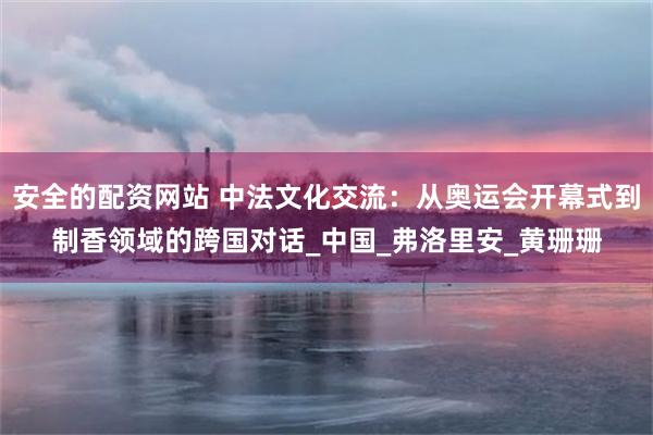安全的配资网站 中法文化交流：从奥运会开幕式到制香领域的跨国对话_中国_弗洛里安_黄珊珊