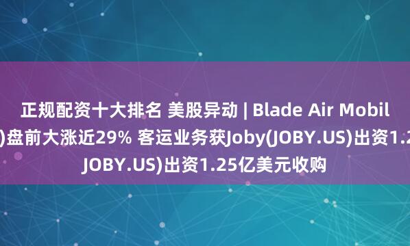 正规配资十大排名 美股异动 | Blade Air Mobility(BLDE.US)盘前大涨近29% 客运业务获Joby(JOBY.US)出资1.25亿美元收购