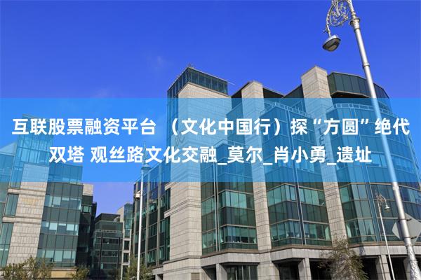 互联股票融资平台 （文化中国行）探“方圆”绝代双塔 观丝路文化交融_莫尔_肖小勇_遗址