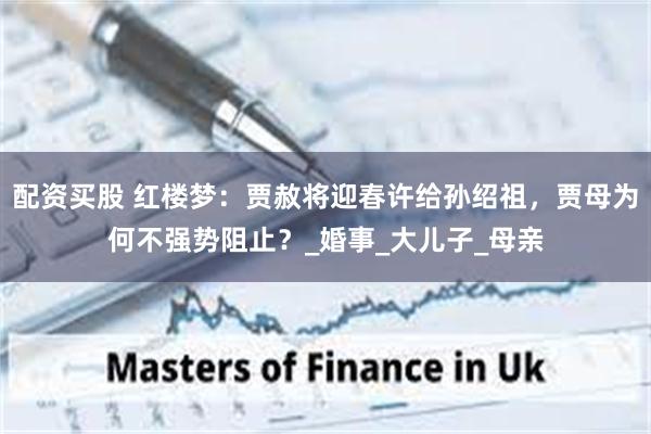 配资买股 红楼梦：贾赦将迎春许给孙绍祖，贾母为何不强势阻止？_婚事_大儿子_母亲
