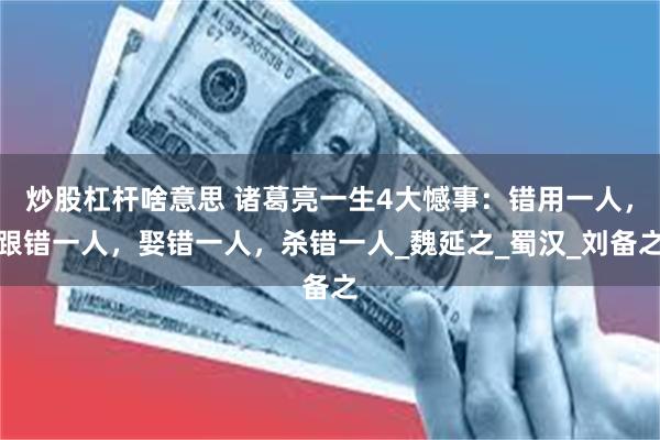 炒股杠杆啥意思 诸葛亮一生4大憾事：错用一人，跟错一人，娶错一人，杀错一人_魏延之_蜀汉_刘备之