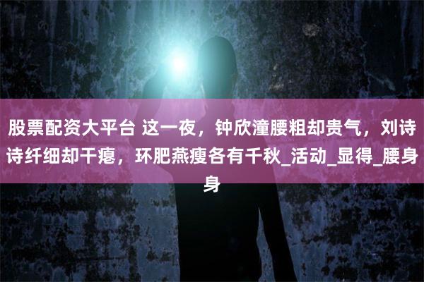 股票配资大平台 这一夜，钟欣潼腰粗却贵气，刘诗诗纤细却干瘪，环肥燕瘦各有千秋_活动_显得_腰身