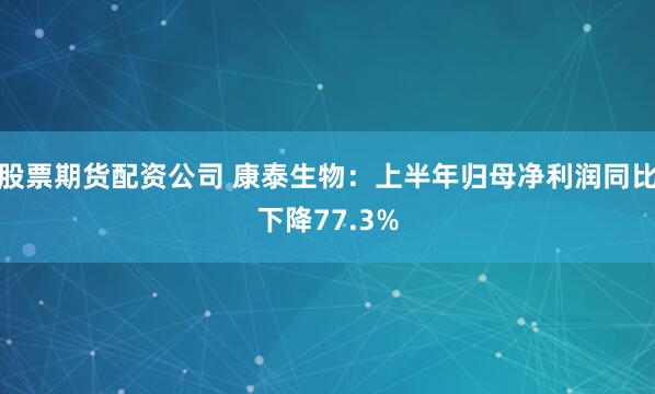 股票期货配资公司 康泰生物：上半年归母净利润同比下降77.3%