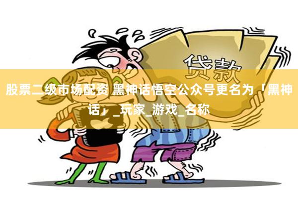 股票二级市场配资 黑神话悟空公众号更名为「黑神话」_玩家_游戏_名称
