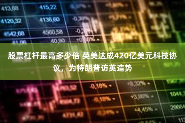 股票杠杆最高多少倍 英美达成420亿美元科技协议，为特朗普访英造势