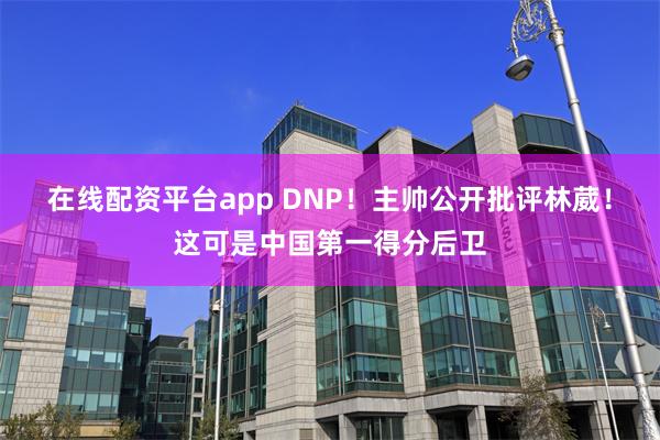 在线配资平台app DNP!主帅公开批评林葳!这可是中国第一得分后卫