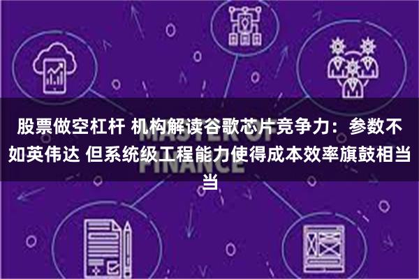 股票做空杠杆 机构解读谷歌芯片竞争力:参数不如英伟达 但系统级工程能力使得成本效率旗鼓相当