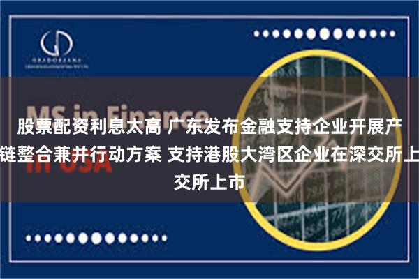 股票配资利息太高 广东发布金融支持企业开展产业链整合兼并行动方案 支持港股大湾区企业在深交所上市