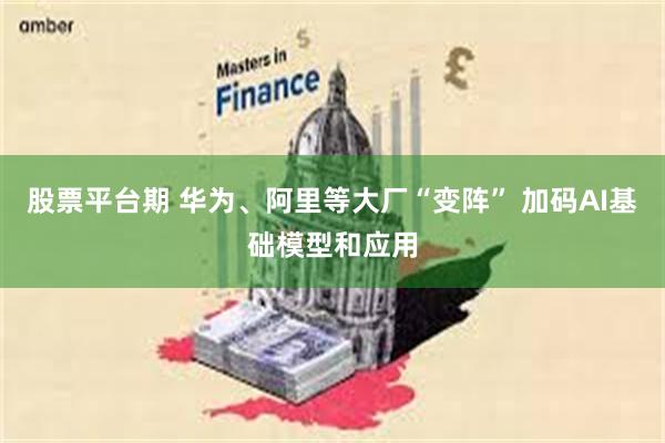 股票平台期 华为、阿里等大厂“变阵” 加码AI基础模型和应用