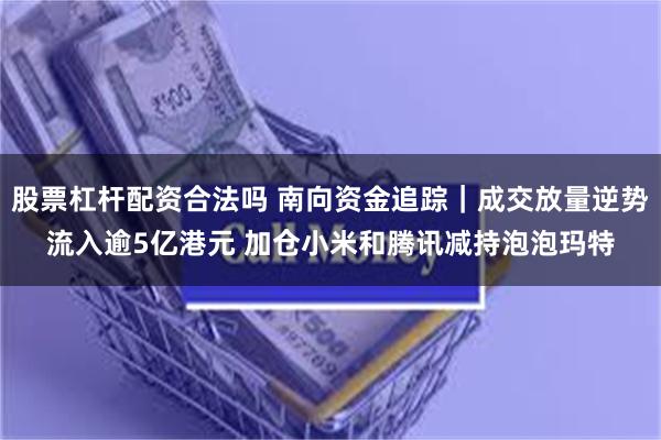 股票杠杆配资合法吗 南向资金追踪|成交放量逆势流入逾5亿港元 加仓小米和腾讯减持泡泡玛特