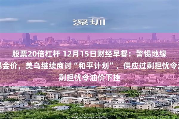 股票20倍杠杆 12月15日财经早餐：警惕地缘风险拉爆金价，美乌继续商讨“和平计划”，供应过剩担忧令油价下挫