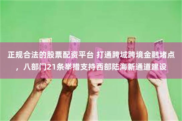正规合法的股票配资平台 打通跨域跨境金融堵点，八部门21条举措支持西部陆海新通道建设