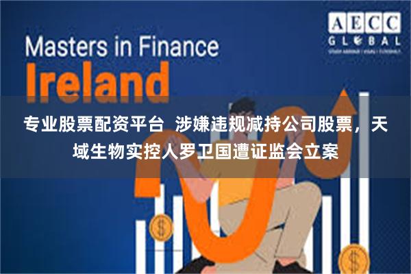 专业股票配资平台 涉嫌违规减持公司股票,天域生物实控人罗卫国遭证监会立案