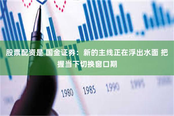 股票配资是 国金证券:新的主线正在浮出水面 把握当下切换窗口期