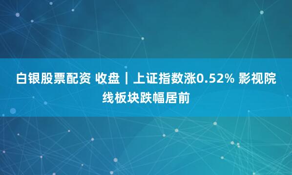 白银股票配资 收盘｜上证指数涨0.52% 影视院线板块跌幅居前