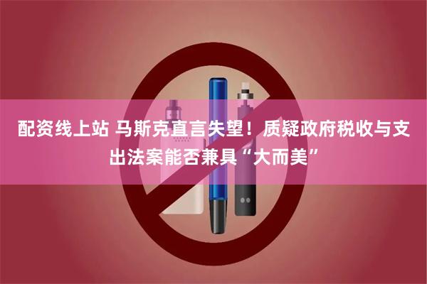 配资线上站 马斯克直言失望！质疑政府税收与支出法案能否兼具“大而美”
