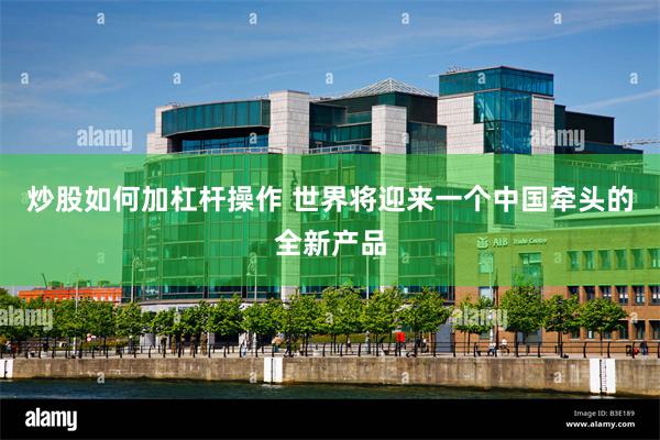 炒股如何加杠杆操作 世界将迎来一个中国牵头的全新产品