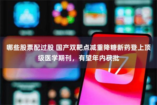 哪些股票配过股 国产双靶点减重降糖新药登上顶级医学期刊，有望年内获批
