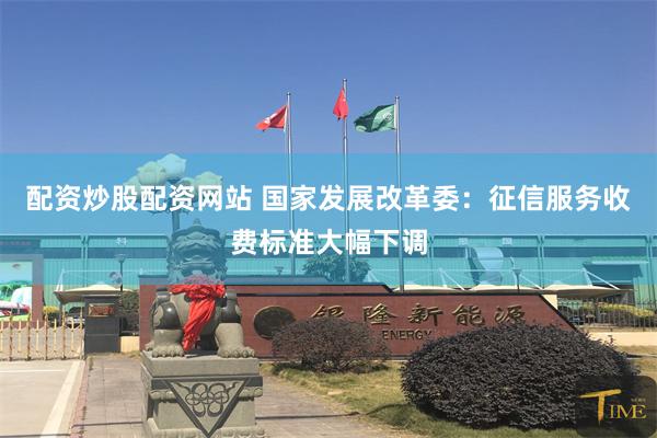 配资炒股配资网站 国家发展改革委：征信服务收费标准大幅下调