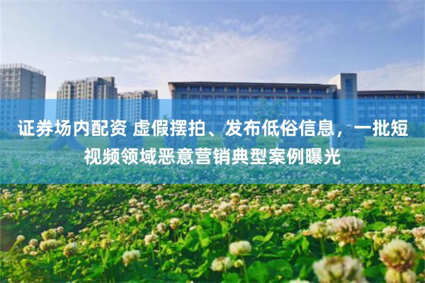 证券场内配资 虚假摆拍、发布低俗信息，一批短视频领域恶意营销典型案例曝光