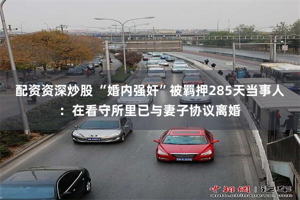 配资资深炒股 “婚内强奸”被羁押285天当事人：在看守所里已与妻子协议离婚