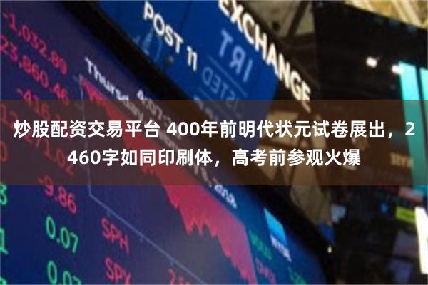 炒股配资交易平台 400年前明代状元试卷展出，2460字如同印刷体，高考前参观火爆