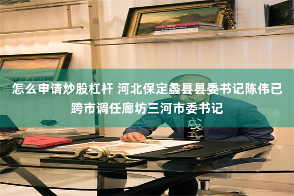 怎么申请炒股杠杆 河北保定蠡县县委书记陈伟已跨市调任廊坊三河市委书记