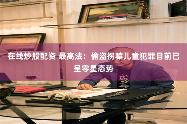 在线炒股配资 最高法：偷盗拐骗儿童犯罪目前已呈零星态势