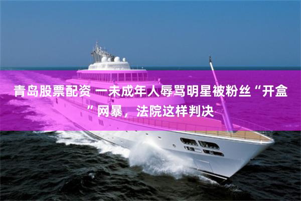 青岛股票配资 一未成年人辱骂明星被粉丝“开盒”网暴，法院这样判决