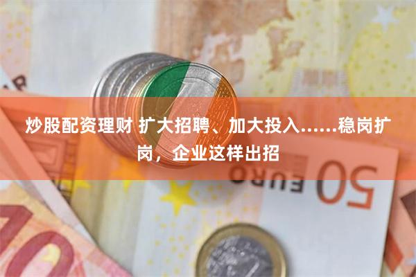 炒股配资理财 扩大招聘、加大投入......稳岗扩岗，企业这样出招
