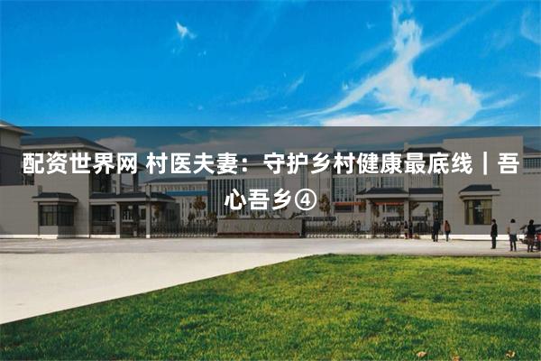 配资世界网 村医夫妻：守护乡村健康最底线｜吾心吾乡④