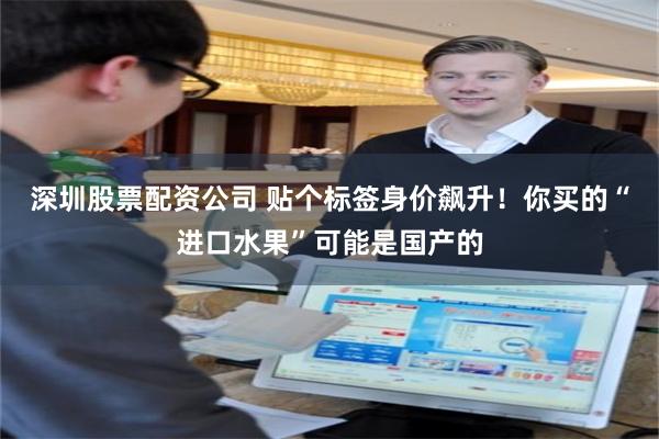 深圳股票配资公司 贴个标签身价飙升！你买的“进口水果”可能是国产的