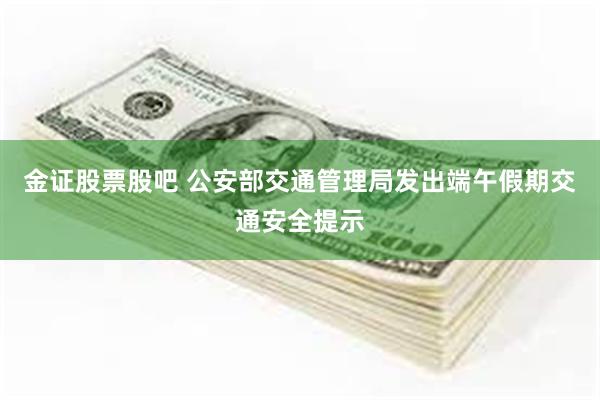 金证股票股吧 公安部交通管理局发出端午假期交通安全提示
