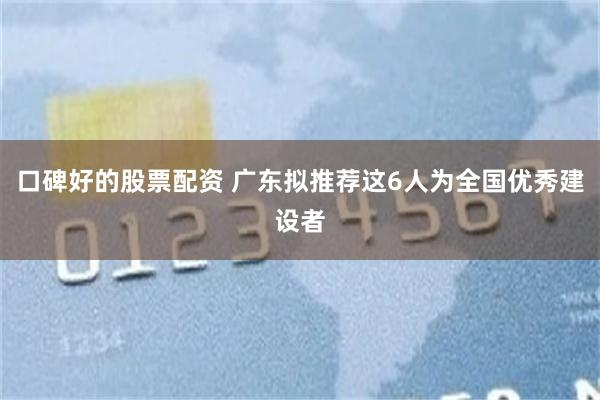 口碑好的股票配资 广东拟推荐这6人为全国优秀建设者