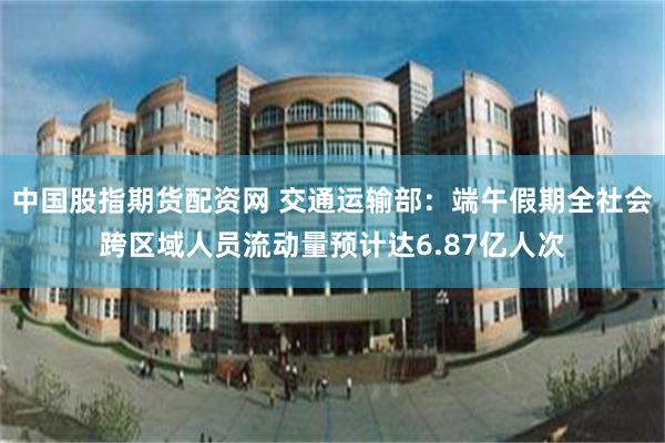 中国股指期货配资网 交通运输部：端午假期全社会跨区域人员流动量预计达6.87亿人次