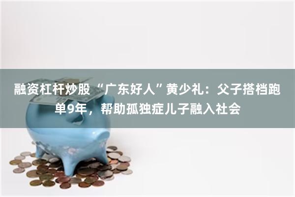 融资杠杆炒股 “广东好人”黄少礼：父子搭档跑单9年，帮助孤独症儿子融入社会