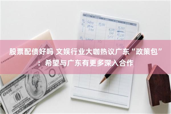 股票配债好吗 文娱行业大咖热议广东“政策包”：希望与广东有更多深入合作