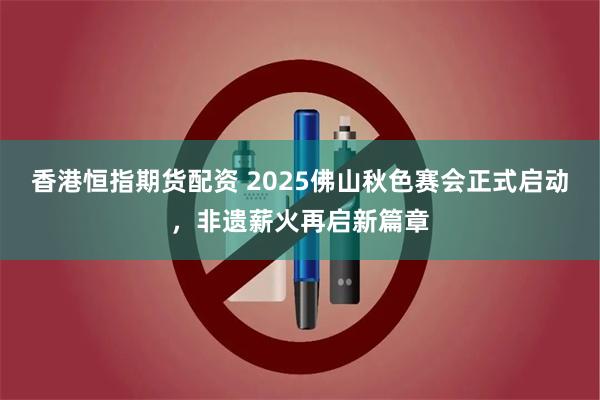 香港恒指期货配资 2025佛山秋色赛会正式启动，非遗薪火再启新篇章
