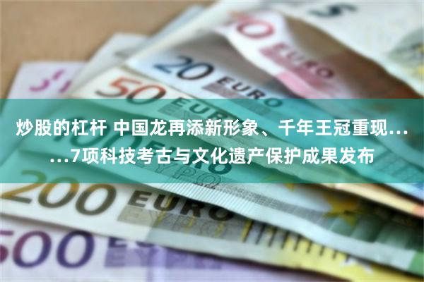 炒股的杠杆 中国龙再添新形象、千年王冠重现……7项科技考古与文化遗产保护成果发布