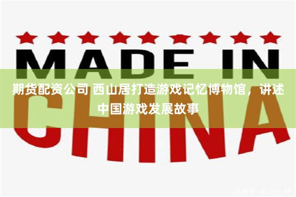 期货配资公司 西山居打造游戏记忆博物馆，讲述中国游戏发展故事
